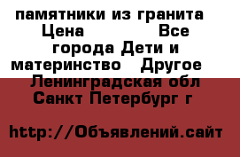 памятники из гранита › Цена ­ 10 000 - Все города Дети и материнство » Другое   . Ленинградская обл.,Санкт-Петербург г.